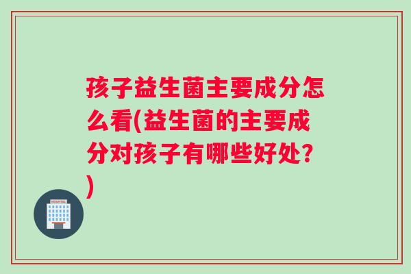 孩子益生菌主要成分怎么看(益生菌的主要成分对孩子有哪些好处？)