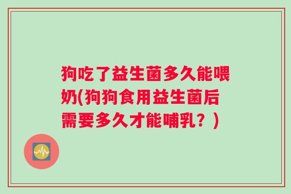 狗吃了益生菌多久能喂奶(狗狗食用益生菌后需要多久才能哺乳？)