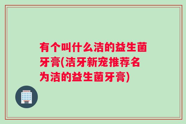 有个叫什么洁的益生菌牙膏(洁牙新宠推荐名为洁的益生菌牙膏)