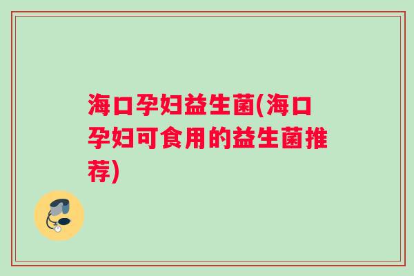 海口孕妇益生菌(海口孕妇可食用的益生菌推荐)
