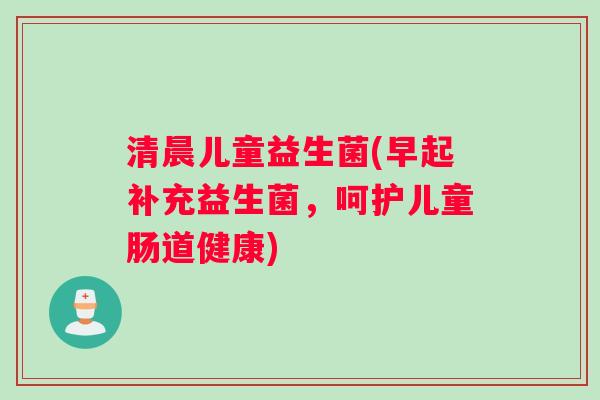 清晨儿童益生菌(早起补充益生菌，呵护儿童肠道健康)