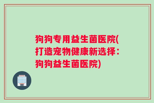 狗狗专用益生菌医院(打造宠物健康新选择:狗狗益生菌医院) 狗狗专用益生菌医院(打造宠物健康新选择:狗狗益生菌医院)
