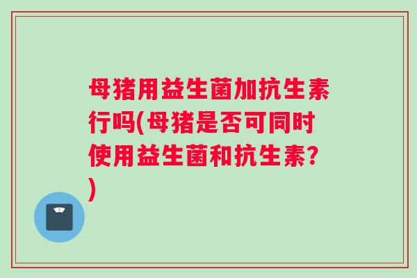 母猪用益生菌加抗生素行吗(母猪是否可同时使用益生菌和抗生素？)