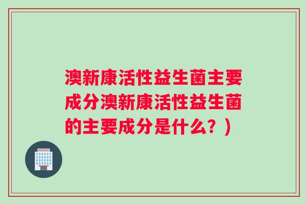 澳新康活性益生菌主要成分澳新康活性益生菌的主要成分是什么?) 澳新康活性益生菌主要成分澳新康活性益生菌的主要成分是什么?)