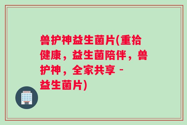 兽护神益生菌片(重拾健康，益生菌陪伴，兽护神，全家共享 - 益生菌片)
