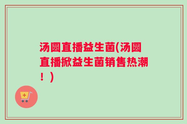 汤圆直播益生菌(汤圆直播掀益生菌销售热潮！)