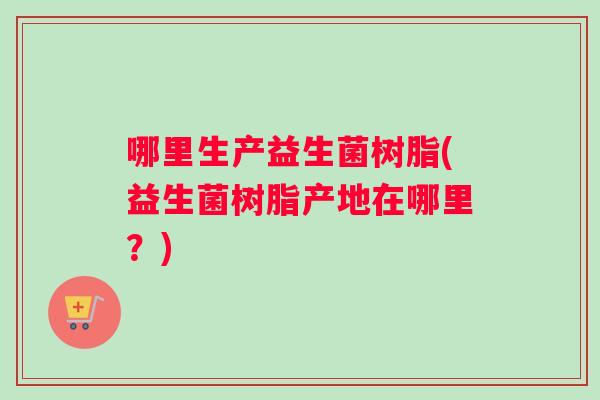 哪里生产益生菌树脂(益生菌树脂产地在哪里？)