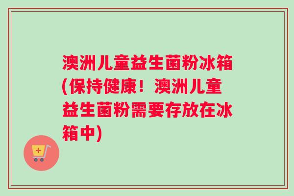 澳洲儿童益生菌粉冰箱(保持健康！澳洲儿童益生菌粉需要存放在冰箱中)