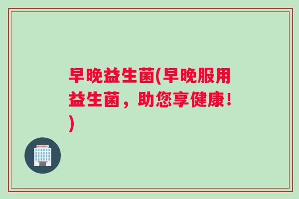早晚益生菌(早晚服用益生菌，助您享健康！)