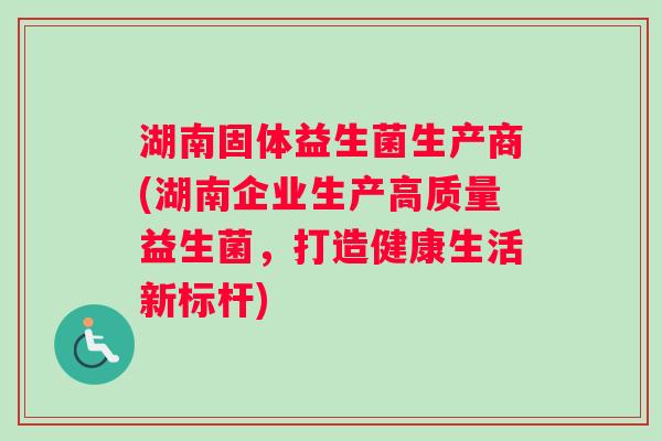 湖南固体益生菌生产商(湖南企业生产高质量益生菌，打造健康生活新标杆)