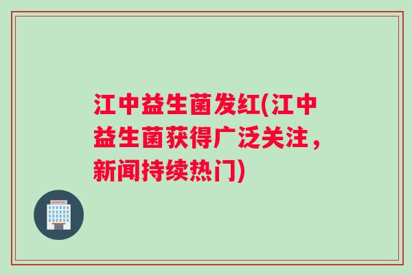 江中益生菌发红(江中益生菌获得广泛关注，新闻持续热门)