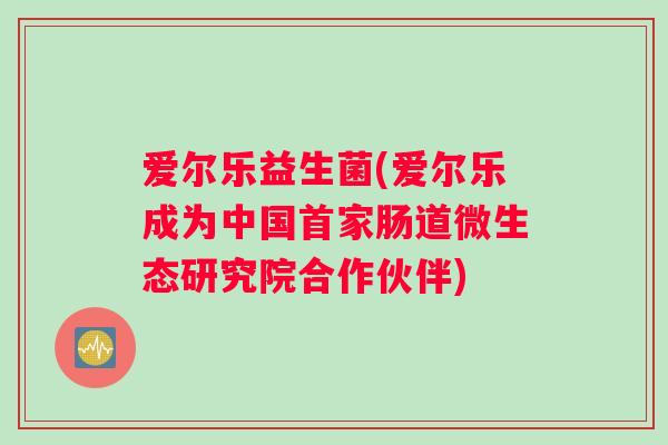 爱尔乐益生菌(爱尔乐成为中国首家肠道微生态研究院合作伙伴)
