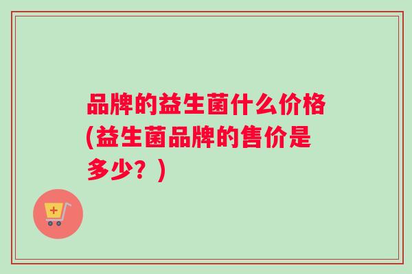 品牌的益生菌什么价格(益生菌品牌的售价是多少？)