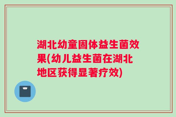 湖北幼童固体益生菌效果(幼儿益生菌在湖北地区获得显著疗效)