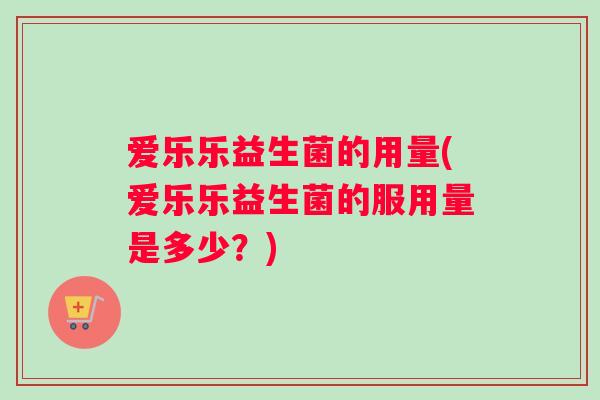 爱乐乐益生菌的用量(爱乐乐益生菌的服用量是多少?) 爱乐乐益生菌的用量(爱乐乐益生菌的服用量是多少?)