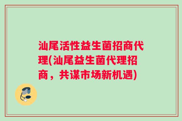 汕尾活性益生菌招商代理(汕尾益生菌代理招商，共谋市场新机遇)
