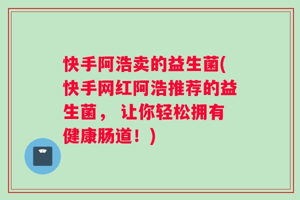 快手阿浩卖的益生菌(快手网红阿浩推荐的益生菌， 让你轻松拥有健康肠道！)
