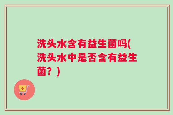 洗头水含有益生菌吗(洗头水中是否含有益生菌？)