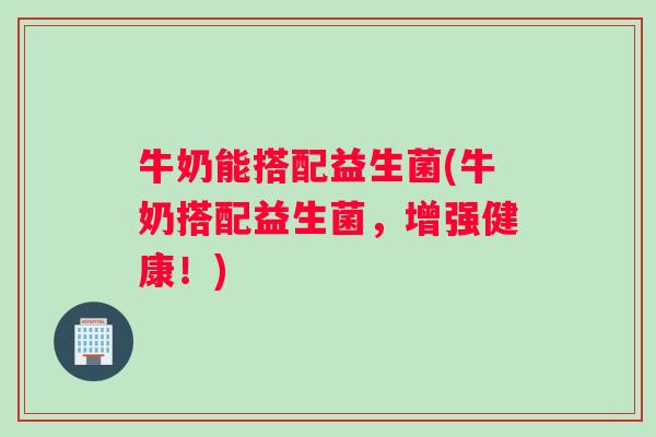 牛奶能搭配益生菌(牛奶搭配益生菌,增强健康!) 牛奶能搭配益生菌(牛奶搭配益生菌,增强健康!)