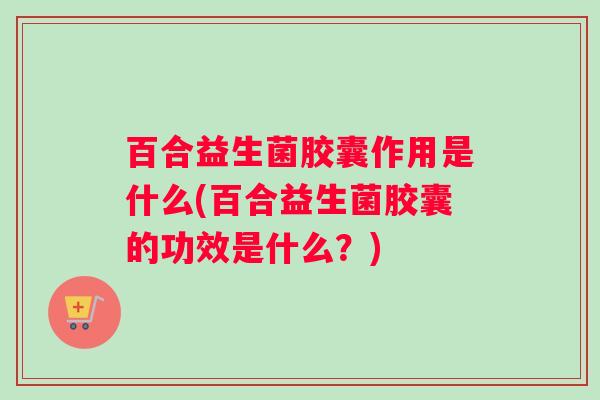 百合益生菌胶囊作用是什么(百合益生菌胶囊的功效是什么？)