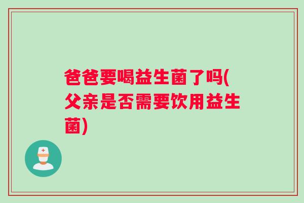 爸爸要喝益生菌了吗(父亲是否需要饮用益生菌)