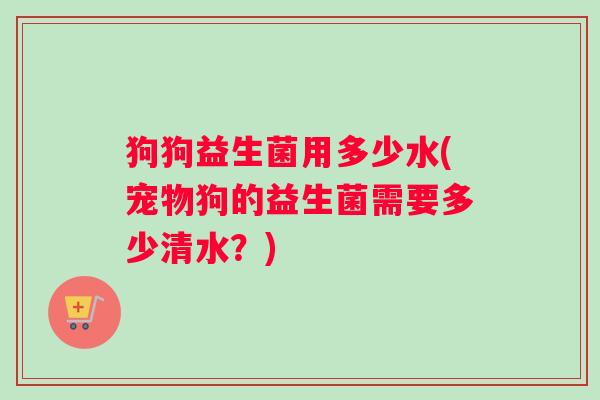 狗狗益生菌用多少水(宠物狗的益生菌需要多少清水？)