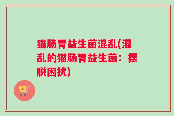 猫肠胃益生菌混乱(混乱的猫肠胃益生菌:摆脱困扰) 猫肠胃益生菌混乱(混乱的猫肠胃益生菌:摆脱困扰)