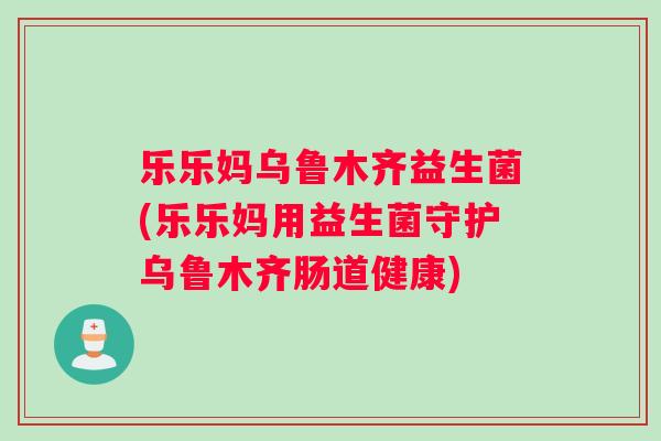 乐乐妈乌鲁木齐益生菌(乐乐妈用益生菌守护乌鲁木齐肠道健康)