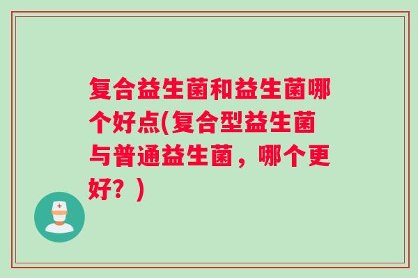 复合益生菌和益生菌哪个好点(复合型益生菌与普通益生菌，哪个更好？)