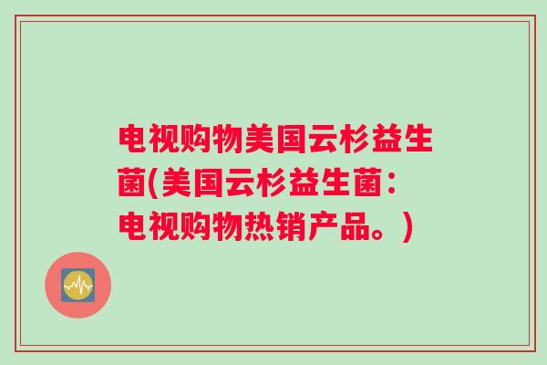 电视购物美国云杉益生菌(美国云杉益生菌：电视购物热销产品。)