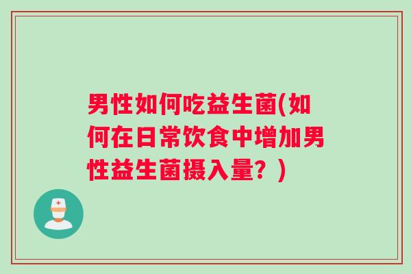 男性如何吃益生菌(如何在日常饮食中增加男性益生菌摄入量？)