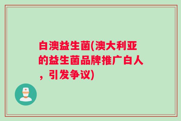 白澳益生菌(澳大利亚的益生菌品牌推广白人，引发争议)