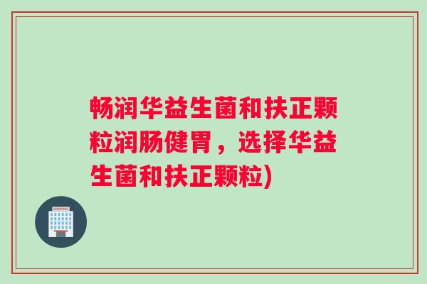 畅润华益生菌和扶正颗粒润肠健胃，选择华益生菌和扶正颗粒)
