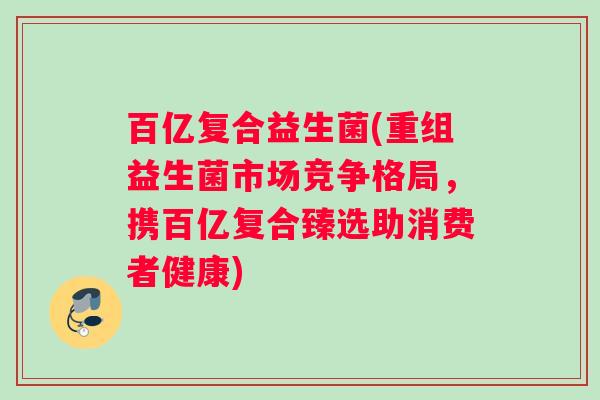 百亿复合益生菌(重组益生菌市场竞争格局，携百亿复合臻选助消费者健康)