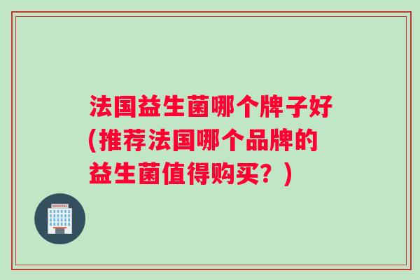 法国益生菌哪个牌子好(推荐法国哪个品牌的益生菌值得购买？)