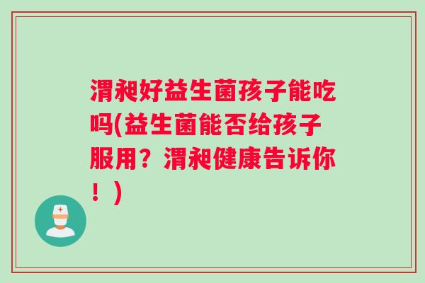 渭昶好益生菌孩子能吃吗(益生菌能否给孩子服用？渭昶健康告诉你！)