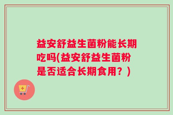 益安舒益生菌粉能长期吃吗(益安舒益生菌粉是否适合长期食用？)