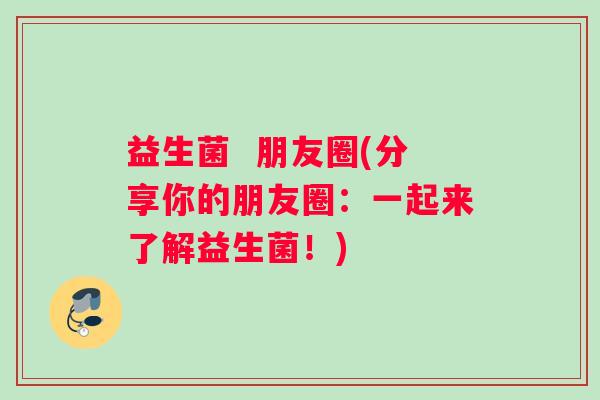 益生菌  朋友圈(分享你的朋友圈：一起来了解益生菌！)