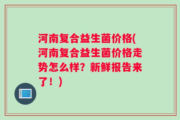 河南复合益生菌价格(河南复合益生菌价格走势怎么样？新鲜报告来了！)