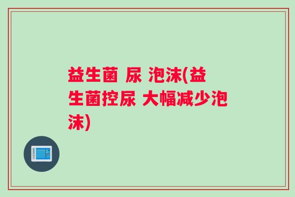 益生菌 尿 泡沫(益生菌控尿 大幅减少泡沫)
