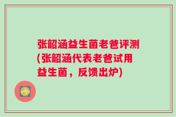 张韶涵益生菌老爸评测(张韶涵代表老爸试用益生菌，反馈出炉)