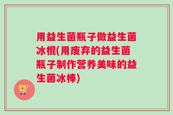 用益生菌瓶子做益生菌冰棍(用废弃的益生菌瓶子制作营养美味的益生菌冰棒)