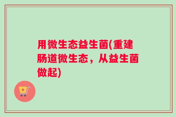 用微生态益生菌(重建肠道微生态，从益生菌做起)