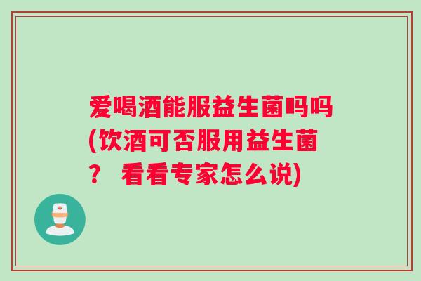 爱喝酒能服益生菌吗吗(饮酒可否服用益生菌？ 看看专家怎么说)