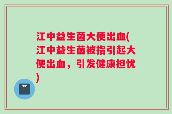江中益生菌大便出血(江中益生菌被指引起大便出血，引发健康担忧)