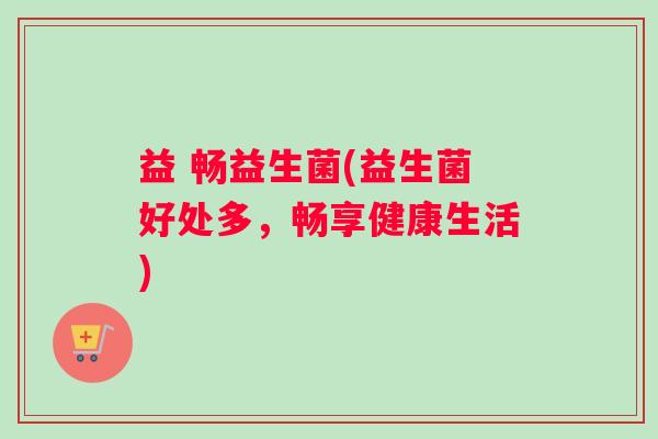 益 畅益生菌(益生菌好处多，畅享健康生活)
