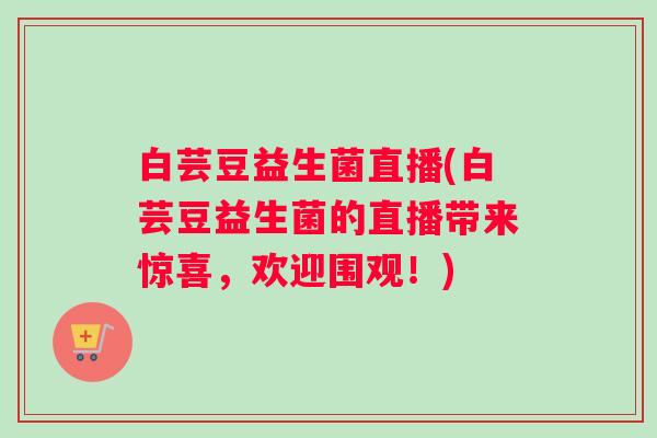 白芸豆益生菌直播(白芸豆益生菌的直播带来惊喜,欢迎围观!) 白芸豆益生菌直播(白芸豆益生菌的直播带来惊喜,欢迎围观!)