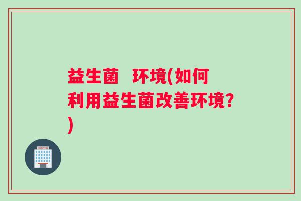 益生菌  环境(如何利用益生菌改善环境？)