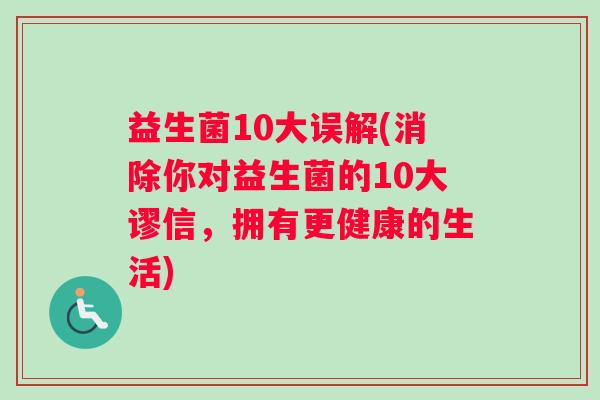 益生菌10大误解(消除你对益生菌的10大谬信，拥有更健康的生活)