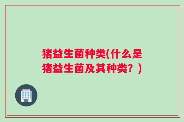 猪益生菌种类(什么是猪益生菌及其种类？)